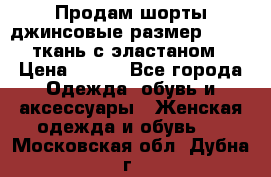 Продам шорты джинсовые размер 44 -46 ткань с эластаном › Цена ­ 700 - Все города Одежда, обувь и аксессуары » Женская одежда и обувь   . Московская обл.,Дубна г.